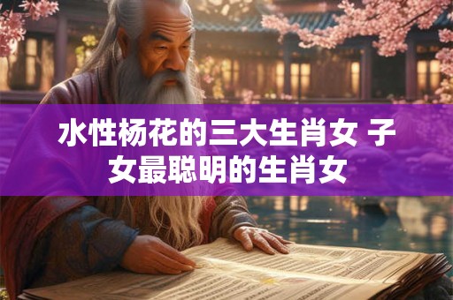 水性杨花的三大生肖女 子女最聪明的生肖女 水性杨花的三大生肖女 子女最聪明的生肖女