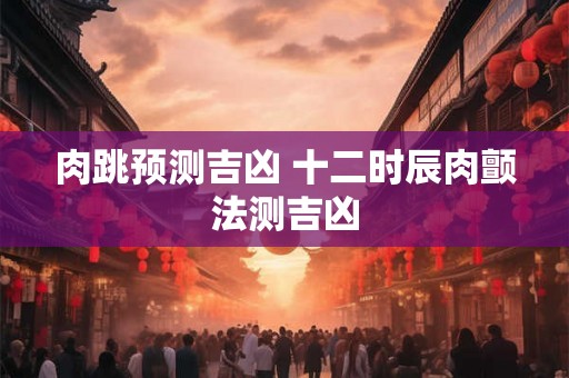 肉跳预测吉凶 十二时辰肉颤法测吉凶 肉跳预测吉凶 十二时辰肉颤法测吉凶