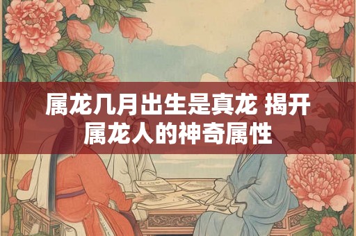 属龙几月出生是真龙 揭开属龙人的神奇属性 属龙几月出生是真龙 揭开属龙人的神奇属性