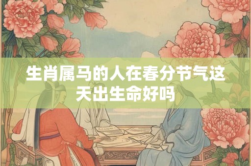 生肖属马的人在春分节气这天出生命好吗 生肖属马的人在春分节气这天出生命好吗