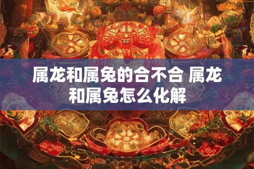 属龙和属兔的合不合 属龙和属兔怎么化解