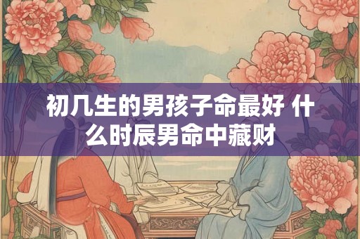初几生的男孩子命最好 什么时辰男命中藏财 初几生的男孩子命最好 什么时辰男命中藏财