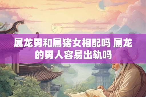 属龙男和属猪女相配吗 属龙的男人容易出轨吗 属龙男和属猪女相配吗 属龙的男人容易出轨吗