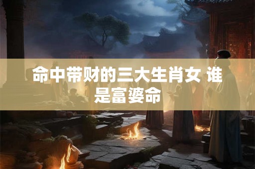 命中带财的三大生肖女 谁是富婆命 命中带财的三大生肖女 谁是富婆命
