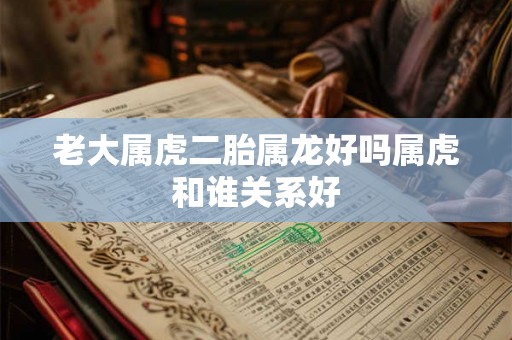 老大属虎二胎属龙好吗属虎和谁关系好 老大属虎二胎属龙好吗属虎和谁关系好