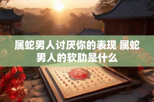 属蛇男人讨厌你的表现 属蛇男人的软肋是什么