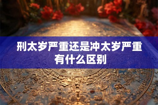 刑太岁严重还是冲太岁严重 有什么区别