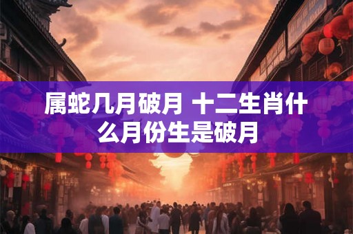 属蛇几月破月 十二生肖什么月份生是破月 属蛇几月破月 十二生肖什么月份生是破月