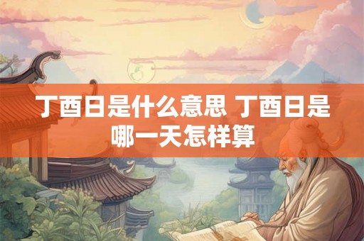 丁酉日是什么意思 丁酉日是哪一天怎样算 丁酉日是什么意思 丁酉日是哪一天怎样算