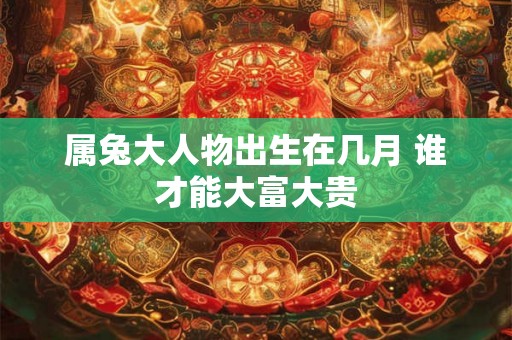 属兔大人物出生在几月 谁才能大富大贵 属兔大人物出生在几月 谁才能大富大贵