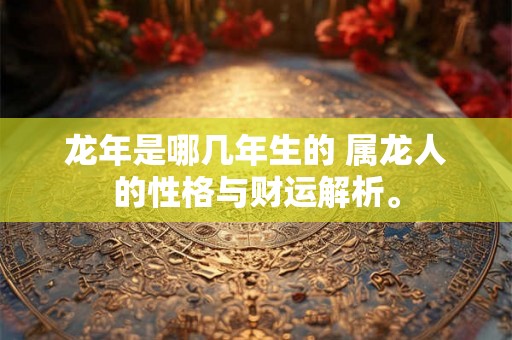 龙年是哪几年生的 属龙人的性格与财运解析。