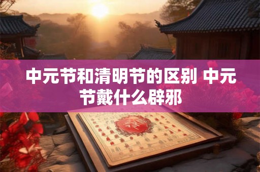 中元节和清明节的区别 中元节戴什么辟邪 中元节和清明节的区别 中元节戴什么辟邪