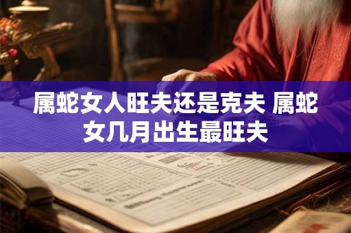 属蛇女人旺夫还是克夫 属蛇女几月出生最旺夫 属蛇女人旺夫还是克夫 属蛇女几月出生最旺夫