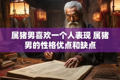 属猪男喜欢一个人表现 属猪男的性格优点和缺点 属猪男喜欢一个人表现 属猪男的性格优点和缺点