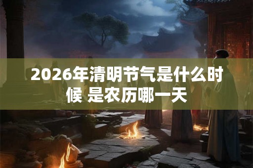 2026年清明节气是什么时候 是农历哪一天 2026年清明节气是什么时候 是农历哪一天