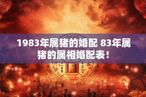 1983年属猪的婚配 83年属猪的属相婚配表! 1983年属猪的婚配 83年属猪的属相婚配表!