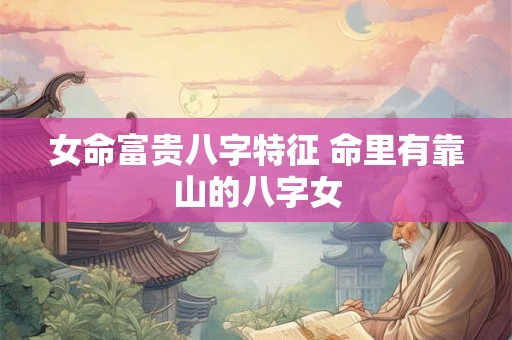 女命富贵八字特征 命里有靠山的八字女 女命富贵八字特征 命里有靠山的八字女