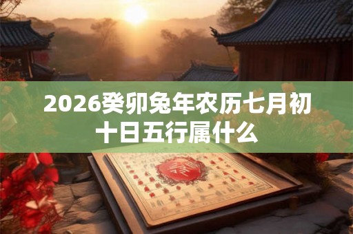 2026癸卯兔年农历七月初十日五行属什么 2026癸卯兔年农历七月初十日五行属什么