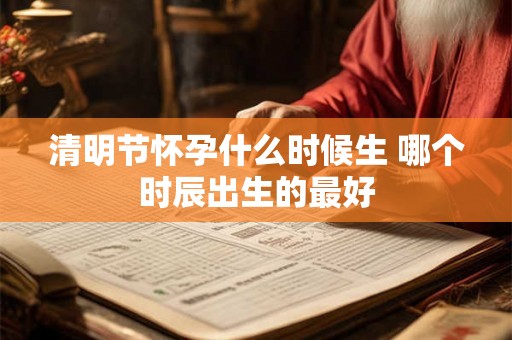 清明节怀孕什么时候生 哪个时辰出生的最好 清明节怀孕什么时候生 哪个时辰出生的最好