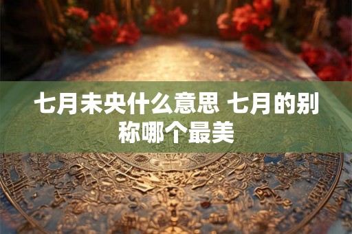 七月未央什么意思 七月的别称哪个最美 七月未央什么意思 七月的别称哪个最美