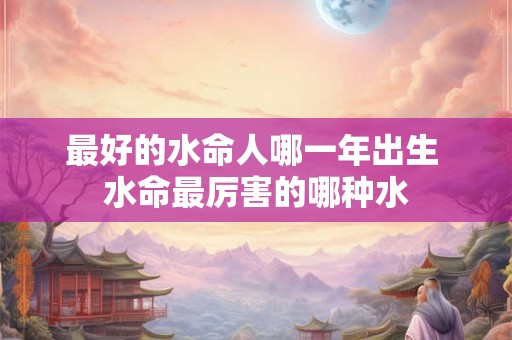 最好的水命人哪一年出生 水命最厉害的哪种水