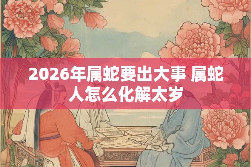 2026年属蛇要出大事 属蛇人怎么化解太岁