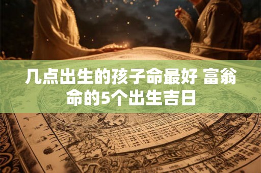 几点出生的孩子命最好 富翁命的5个出生吉日 几点出生的孩子命最好 富翁命的5个出生吉日