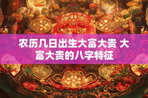 农历几日出生大富大贵 大富大贵的八字特征 农历几日出生大富大贵 大富大贵的八字特征