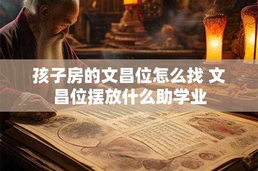 孩子房的文昌位怎么找 文昌位摆放什么助学业