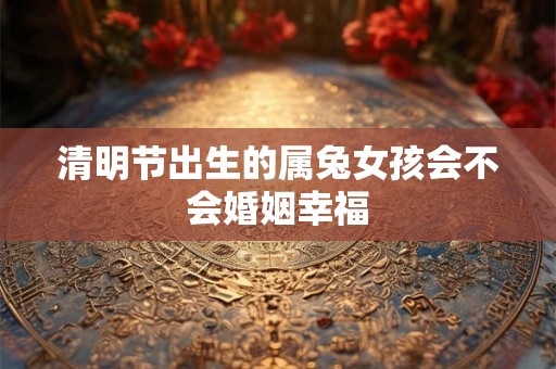 清明节出生的属兔女孩会不会婚姻幸福 清明节出生的属兔女孩会不会婚姻幸福