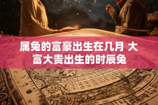属兔的富豪出生在几月 大富大贵出生的时辰兔 属兔的富豪出生在几月 大富大贵出生的时辰兔