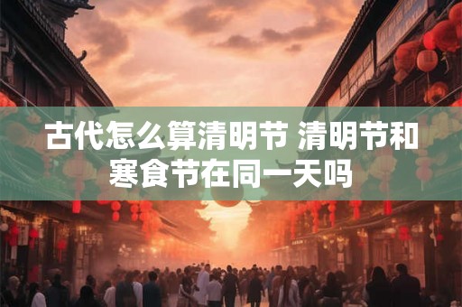 古代怎么算清明节 清明节和寒食节在同一天吗
