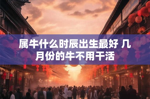 属牛什么时辰出生最好 几月份的牛不用干活 属牛什么时辰出生最好 几月份的牛不用干活