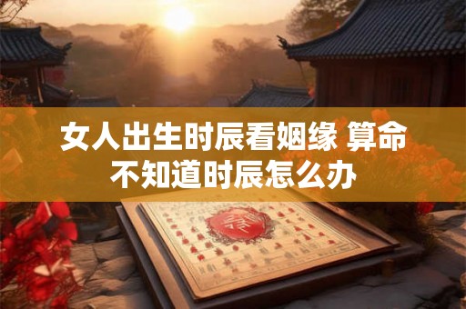 女人出生时辰看姻缘 算命不知道时辰怎么办 女人出生时辰看姻缘 算命不知道时辰怎么办