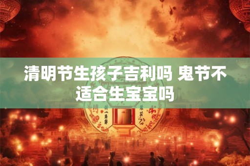 清明节生孩子吉利吗 鬼节不适合生宝宝吗 清明节生孩子吉利吗 鬼节不适合生宝宝吗