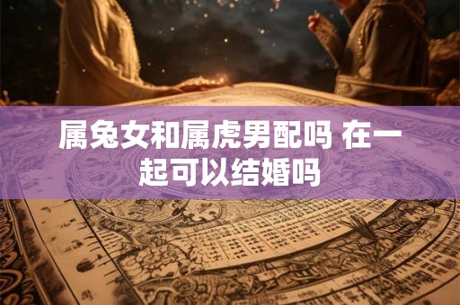 属兔女和属虎男配吗 在一起可以结婚吗