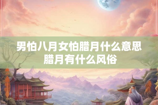 男怕八月女怕腊月什么意思 腊月有什么风俗 男怕八月女怕腊月什么意思 腊月有什么风俗