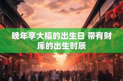 晚年享大福的出生日 带有财库的出生时辰