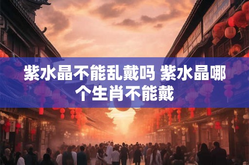 紫水晶不能乱戴吗 紫水晶哪个生肖不能戴 紫水晶不能乱戴吗 紫水晶哪个生肖不能戴