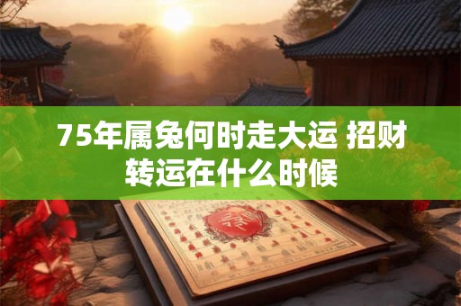 75年属兔何时走大运 招财转运在什么时候 75年属兔何时走大运 招财转运在什么时候
