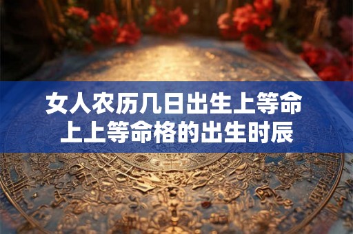 女人农历几日出生上等命 上上等命格的出生时辰 女人农历几日出生上等命 上上等命格的出生时辰