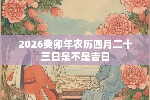2026癸卯年农历四月二十三日是不是吉日 2026癸卯年农历四月二十三日是不是吉日