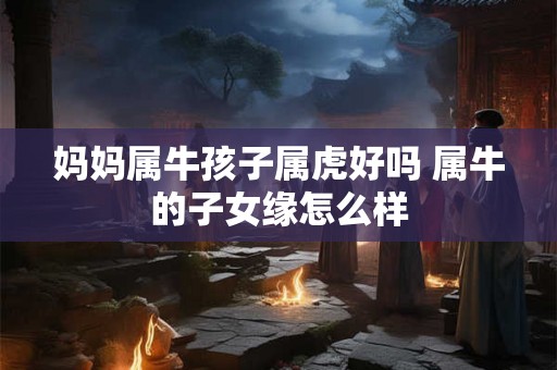 妈妈属牛孩子属虎好吗 属牛的子女缘怎么样 妈妈属牛孩子属虎好吗 属牛的子女缘怎么样