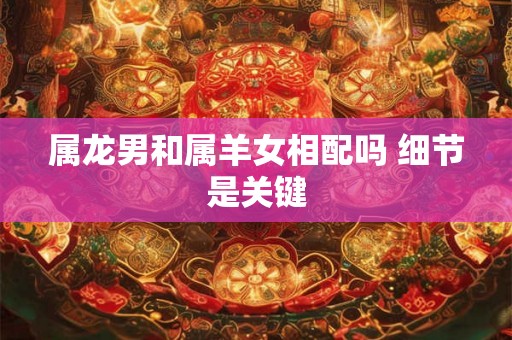 属龙男和属羊女相配吗 细节是关键 属龙男和属羊女相配吗 细节是关键