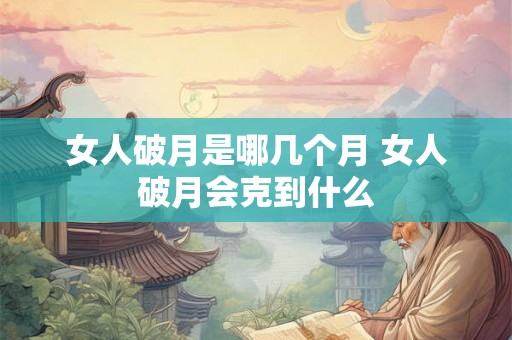 女人破月是哪几个月 女人破月会克到什么 女人破月是哪几个月 女人破月会克到什么