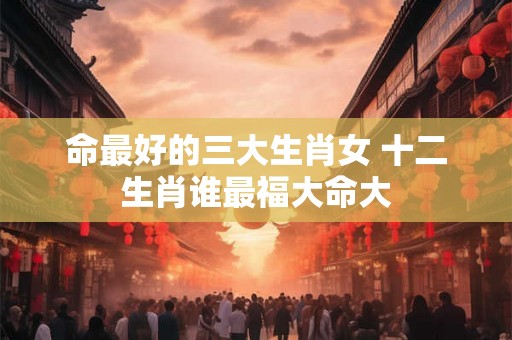 命最好的三大生肖女 十二生肖谁最福大命大