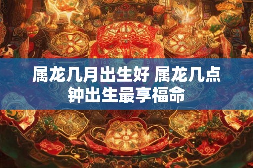 属龙几月出生好 属龙几点钟出生最享福命 属龙几月出生好 属龙几点钟出生最享福命