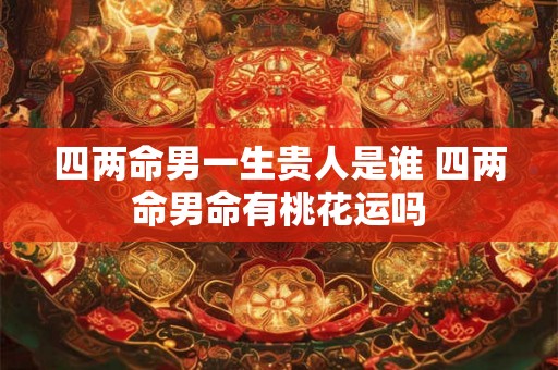 四两命男一生贵人是谁 四两命男命有桃花运吗 四两命男一生贵人是谁 四两命男命有桃花运吗