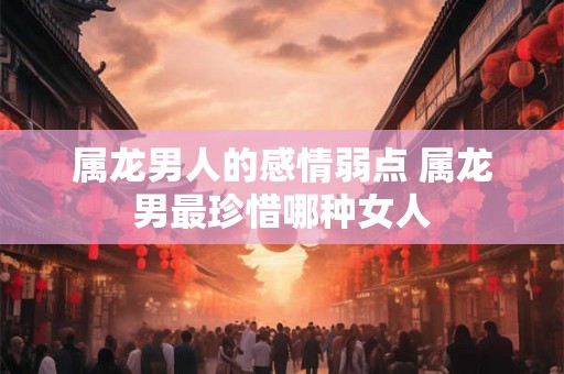 属龙男人的感情弱点 属龙男最珍惜哪种女人 属龙男人的感情弱点 属龙男最珍惜哪种女人