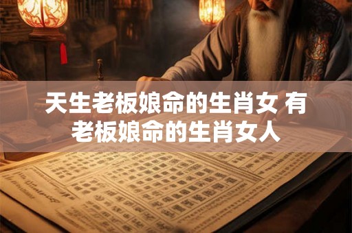 天生老板娘命的生肖女 有老板娘命的生肖女人